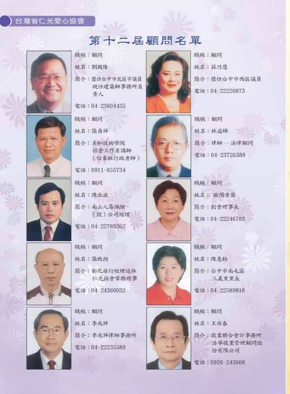 第十二屆顧問名單
職稱：顧問-姓名：劉國隆
簡介：歷任台中市北區市議員、現任建築師事務所負責人
職稱：顧問-姓名：張貞祥
簡介： 美和技術學院社會工作系講師(台東班行政老師)
職稱：顧問-姓名：陳水波
簡介：南山人壽保險(股) 公司經理
職稱：顧問-姓名：張啟朗
簡介：彰化銀行經理退休、仁光協會常務理事
職稱：顧問-姓名：李兆祥
簡介：李兆祥律師事務所
職稱：顧問-姓名：莊乃慧
簡介：歷任台中市西區議員
職稱：顧問-姓名：林益輝
簡介：律師-- 法律顧問
職稱：顧問-姓名： 歐陽秀蘭
簡介：創會理事長
職稱：顧問-姓名：陳惠鈴
簡介：台中市南屯區三義里里長
職稱：顧問-姓名：王日春
簡介：敬業聯合會計事務所、浩華敬業管理顧問股份有限公司

